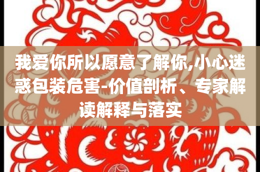 我愛你所以愿意了解你,小心迷惑包裝危害-價值剖析、專家解讀解釋與落實