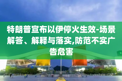 特朗普宣布以伊?；鹕?場景解答、解釋與落實,防范不實廣告危害