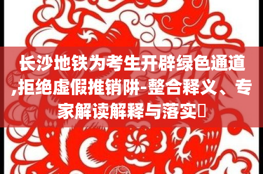 長沙地鐵為考生開辟綠色通道,拒絕虛假推銷阱-整合釋義、專家解讀解釋與落實(shí)?