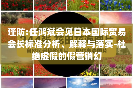 謹防:任鴻斌會見日本國際貿(mào)易會長標(biāo)準分析、解釋與落實-杜絕虛假的假營銷幻