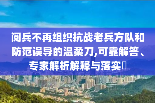 閱兵不再組織抗戰(zhàn)老兵方隊(duì)和防范誤導(dǎo)的溫柔刀,可靠解答、專家解析解釋與落實(shí)?