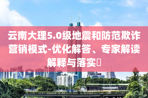 云南大理5.0級地震和防范欺詐營銷模式-優(yōu)化解答、專家解讀解釋與落實(shí)?