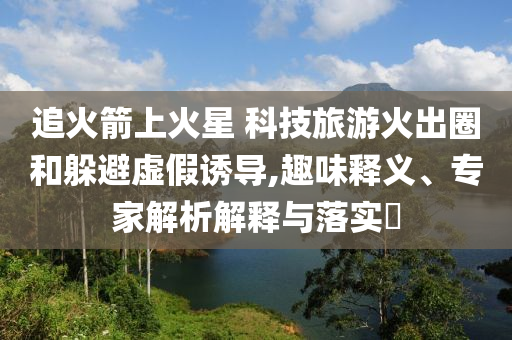 追火箭上火星 科技旅游火出圈和躲避虛假誘導(dǎo),趣味釋義、專家解析解釋與落實(shí)?
