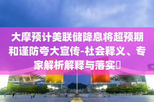 大摩預(yù)計(jì)美聯(lián)儲(chǔ)降息將超預(yù)期和謹(jǐn)防夸大宣傳-社會(huì)釋義、專家解析解釋與落實(shí)?