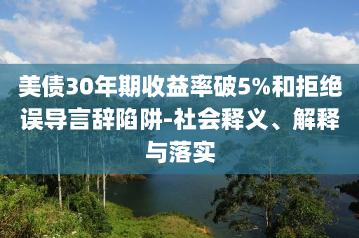 美債30年期收益率破5%和拒絕誤導(dǎo)言辭陷阱-社會(huì)釋義、解釋與落實(shí)