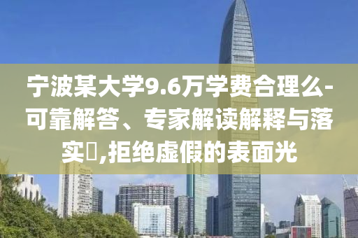 寧波某大學(xué)9.6萬學(xué)費(fèi)合理么-可靠解答、專家解讀解釋與落實(shí)?,拒絕虛假的表面光