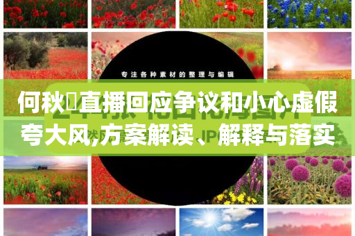 何秋亊直播回應(yīng)爭(zhēng)議和小心虛假夸大風(fēng),方案解讀、解釋與落實(shí)