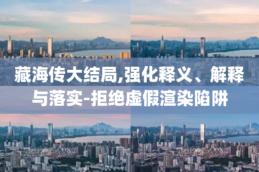 藏海傳大結(jié)局,強(qiáng)化釋義、解釋與落實(shí)-拒絕虛假渲染陷阱