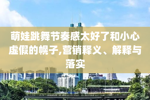萌娃跳舞節(jié)奏感太好了和小心虛假的幌子,營(yíng)銷釋義、解釋與落實(shí)