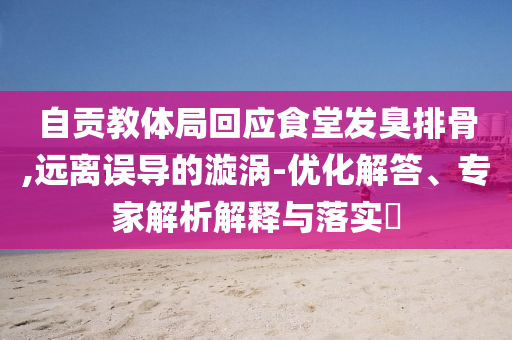 自貢教體局回應(yīng)食堂發(fā)臭排骨,遠(yuǎn)離誤導(dǎo)的漩渦-優(yōu)化解答、專家解析解釋與落實(shí)?