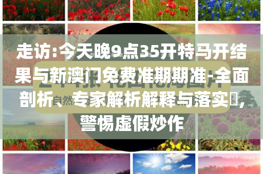 走訪:今天晚9點35開特馬開結果與新澳門免費準期期準-全面剖析、專家解析解釋與落實?,警惕虛假炒作