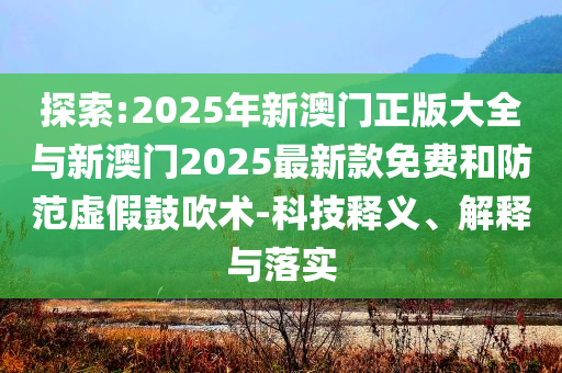 探索:2025年新澳門正版大全與新澳門2025最新款免費和防范虛假鼓吹術(shù)-科技釋義、解釋與落實