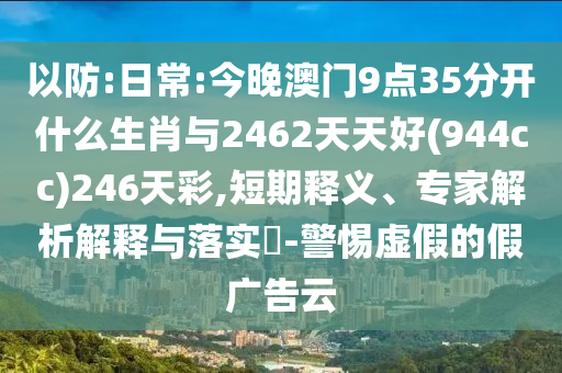 以防:日常:今晚澳門9點35分開什么生肖與2462天天好(944cc)246天彩,短期釋義、專家解析解釋與落實?-警惕虛假的假廣告云