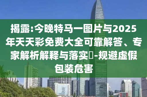 揭露:今晚特馬一圖片與2025年天天彩免費大全可靠解答、專家解析解釋與落實?-規(guī)避虛假包裝危害