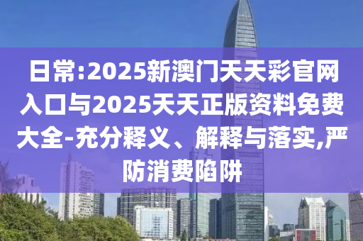 日常:2025新澳門天天彩官網(wǎng)入口與2025天天正版資料免費大全-充分釋義、解釋與落實,嚴防消費陷阱