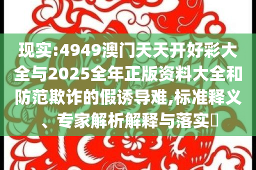 現(xiàn)實:4949澳門天天開好彩大全與2025全年正版資料大全和防范欺詐的假誘導難,標準釋義、專家解析解釋與落實?