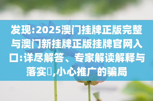發(fā)現(xiàn):2025澳門掛牌正版完整與澳門新掛牌正版掛牌官網(wǎng)入口:詳盡解答、專家解讀解釋與落實?,小心推廣的騙局