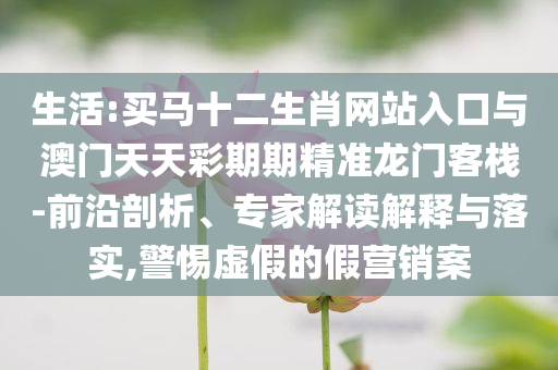 生活:買馬十二生肖網(wǎng)站入口與澳門天天彩期期精準(zhǔn)龍門客棧-前沿剖析、專家解讀解釋與落實(shí),警惕虛假的假營銷案