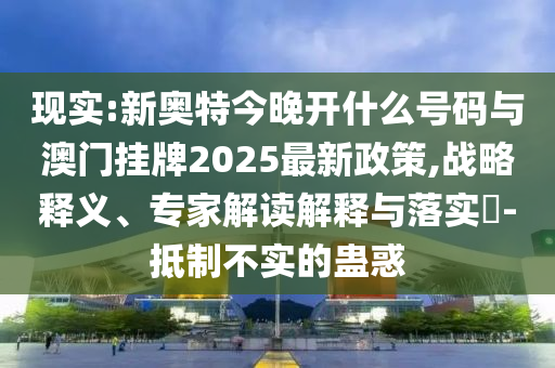 現(xiàn)實:新奧特今晚開什么號碼與澳門掛牌2025最新政策,戰(zhàn)略釋義、專家解讀解釋與落實?-抵制不實的蠱惑