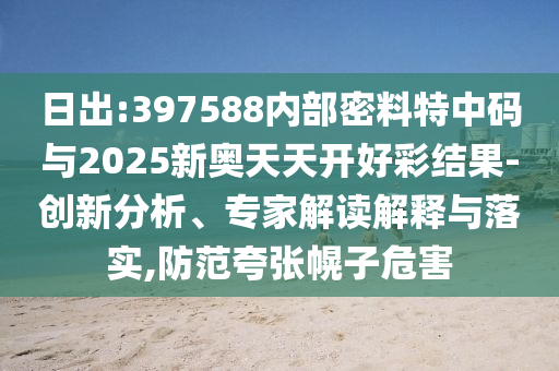 日出:397588內(nèi)部密料特中碼與2025新奧天天開好彩結(jié)果-創(chuàng)新分析、專家解讀解釋與落實,防范夸張幌子危害