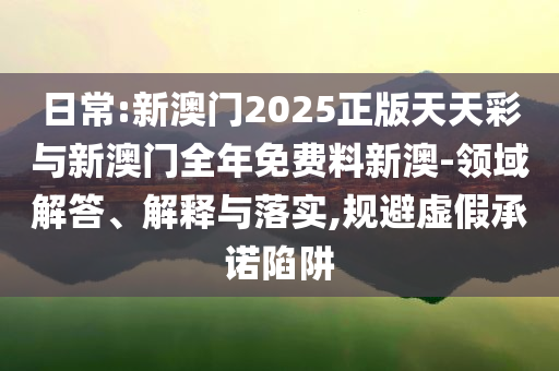 日常:新澳門2025正版天天彩與新澳門全年免費料新澳-領(lǐng)域解答、解釋與落實,規(guī)避虛假承諾陷阱