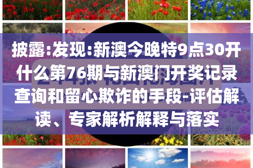 披露:發(fā)現(xiàn):新澳今晚特9點30開什么第76期與新澳門開獎記錄查詢和留心欺詐的手段-評估解讀、專家解析解釋與落實