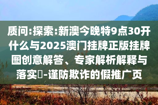 質(zhì)問:探索:新澳今晚特9點30開什么與2025澳門掛牌正版掛牌圖創(chuàng)意解答、專家解析解釋與落實?-謹防欺詐的假推廣頁