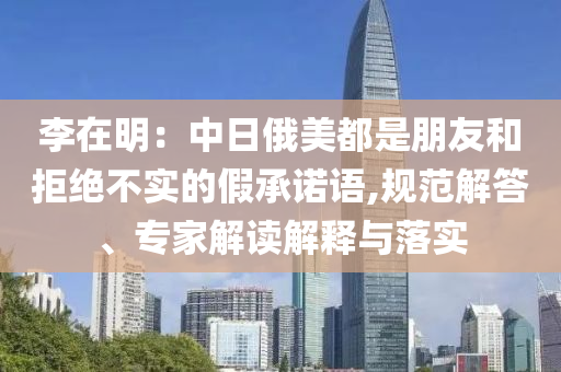 李在明：中日俄美都是朋友和拒絕不實的假承諾語,規(guī)范解答、專家解讀解釋與落實