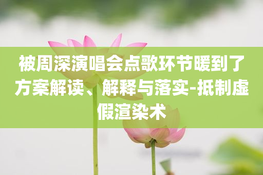 被周深演唱會點歌環(huán)節(jié)暖到了方案解讀、解釋與落實-抵制虛假渲染術(shù)