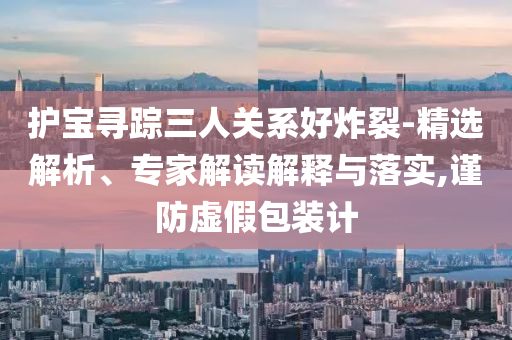 護(hù)寶尋蹤三人關(guān)系好炸裂-精選解析、專家解讀解釋與落實,謹(jǐn)防虛假包裝計