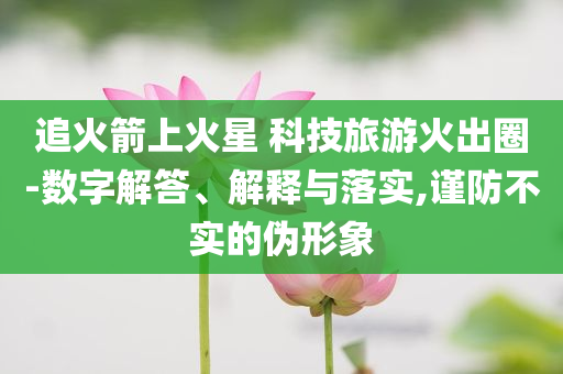 追火箭上火星 科技旅游火出圈-數(shù)字解答、解釋與落實,謹(jǐn)防不實的偽形象