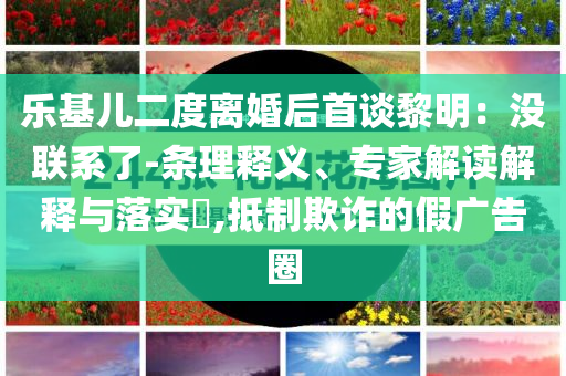 樂基兒二度離婚后首談黎明：沒聯(lián)系了-條理釋義、專家解讀解釋與落實(shí)?,抵制欺詐的假?gòu)V告圈