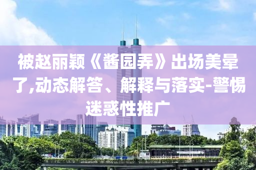 被趙麗穎《醬園弄》出場美暈了,動(dòng)態(tài)解答、解釋與落實(shí)-警惕迷惑性推廣