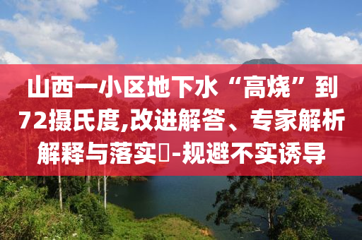 山西一小區(qū)地下水“高燒”到72攝氏度,改進(jìn)解答、專家解析解釋與落實(shí)?-規(guī)避不實(shí)誘導(dǎo)