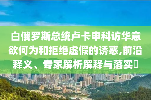 白俄羅斯總統(tǒng)盧卡申科訪華意欲何為和拒絕虛假的誘惑,前沿釋義、專家解析解釋與落實(shí)?