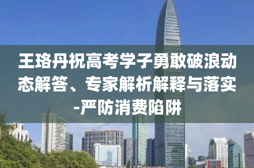 王珞丹祝高考學(xué)子勇敢破浪動(dòng)態(tài)解答、專家解析解釋與落實(shí)-嚴(yán)防消費(fèi)陷阱