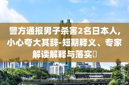 警方通報(bào)男子殺害2名日本人,小心夸大其辭-短期釋義、專家解讀解釋與落實(shí)?
