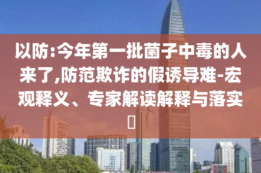 以防:今年第一批菌子中毒的人來了,防范欺詐的假誘導(dǎo)難-宏觀釋義、專家解讀解釋與落實?