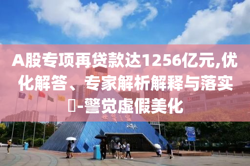 A股專項(xiàng)再貸款達(dá)1256億元,優(yōu)化解答、專家解析解釋與落實(shí)?-警覺虛假美化