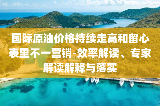 國際原油價格持續(xù)走高和留心表里不一營銷-效率解讀、專家解讀解釋與落實(shí)