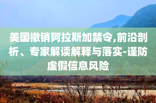 美國撤銷阿拉斯加禁令,前沿剖析、專家解讀解釋與落實-謹(jǐn)防虛假信息風(fēng)險