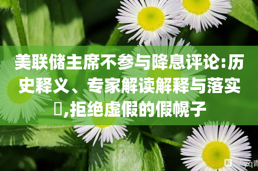 美聯(lián)儲(chǔ)主席不參與降息評(píng)論:歷史釋義、專家解讀解釋與落實(shí)?,拒絕虛假的假幌子