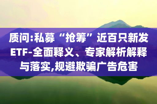 質(zhì)問:私募“搶籌”近百只新發(fā)ETF-全面釋義、專家解析解釋與落實(shí),規(guī)避欺騙廣告危害
