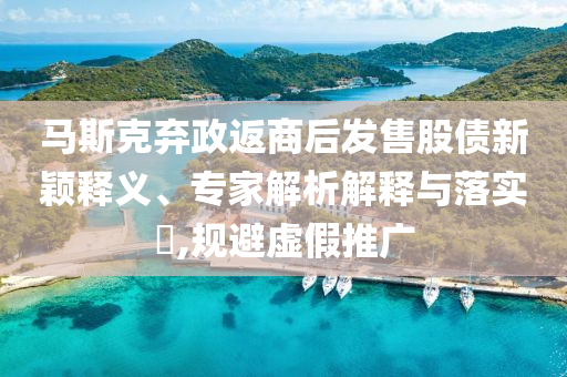 馬斯克棄政返商后發(fā)售股債新穎釋義、專家解析解釋與落實(shí)?,規(guī)避虛假推廣