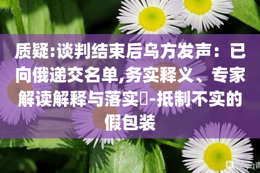 質(zhì)疑:談判結(jié)束后烏方發(fā)聲：已向俄遞交名單,務(wù)實(shí)釋義、專家解讀解釋與落實(shí)?-抵制不實(shí)的假包裝