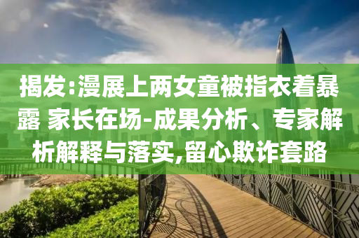 揭發(fā):漫展上兩女童被指衣著暴露 家長在場-成果分析、專家解析解釋與落實(shí),留心欺詐套路