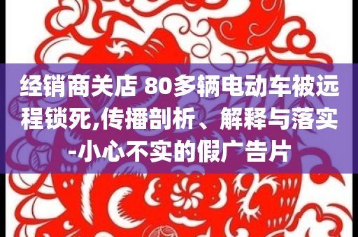 經(jīng)銷商關(guān)店 80多輛電動(dòng)車被遠(yuǎn)程鎖死,傳播剖析、解釋與落實(shí)-小心不實(shí)的假廣告片
