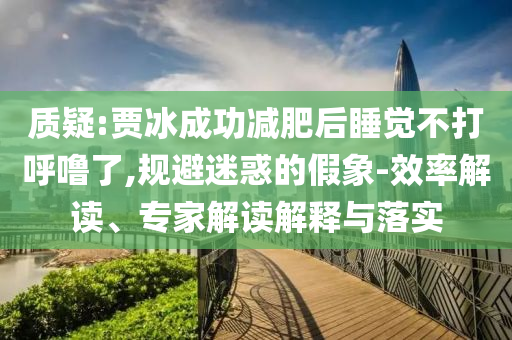 質(zhì)疑:賈冰成功減肥后睡覺不打呼嚕了,規(guī)避迷惑的假象-效率解讀、專家解讀解釋與落實(shí)