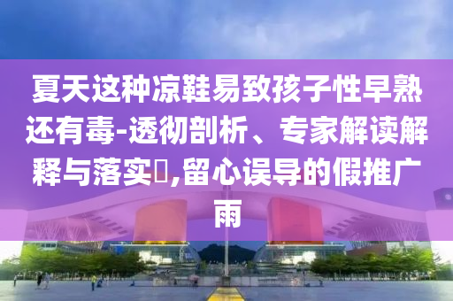夏天這種涼鞋易致孩子性早熟還有毒-透徹剖析、專家解讀解釋與落實(shí)?,留心誤導(dǎo)的假推廣雨