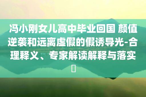 馮小剛女兒高中畢業(yè)回國 顏值逆襲和遠(yuǎn)離虛假的假誘導(dǎo)光-合理釋義、專家解讀解釋與落實(shí)?